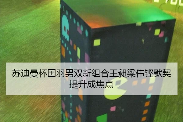 苏迪曼杯国羽男双新组合王昶梁伟铿默契提升成焦点