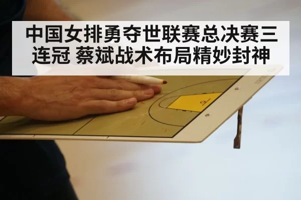 中国女排勇夺世联赛总决赛三连冠 蔡斌战术布局精妙封神