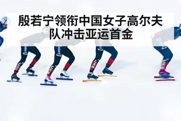 殷若宁领衔中国女子高尔夫队冲击亚运首金