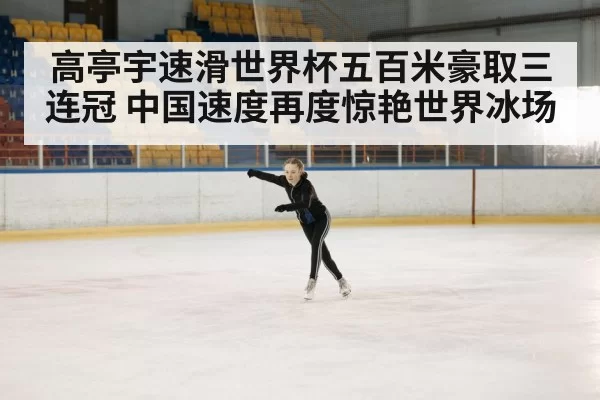 高亭宇速滑世界杯五百米豪取三连冠 中国速度再度惊艳世界冰场